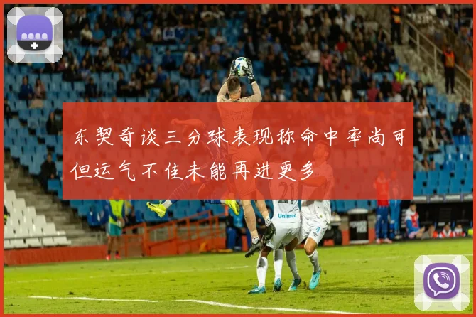 东契奇谈三分球表现称命中率尚可但运气不佳未能再进更多