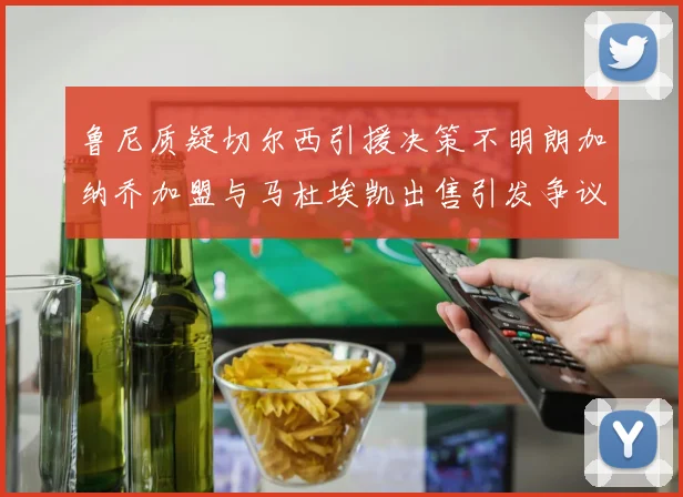 鲁尼质疑切尔西引援决策不明朗加纳乔加盟与马杜埃凯出售引发争议