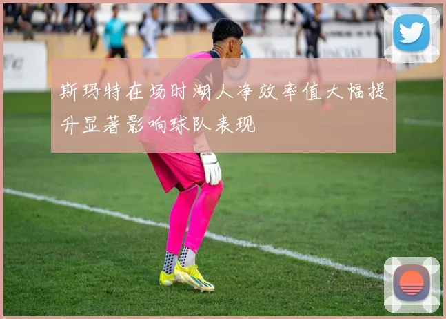 斯玛特在场时湖人净效率值大幅提升显著影响球队表现