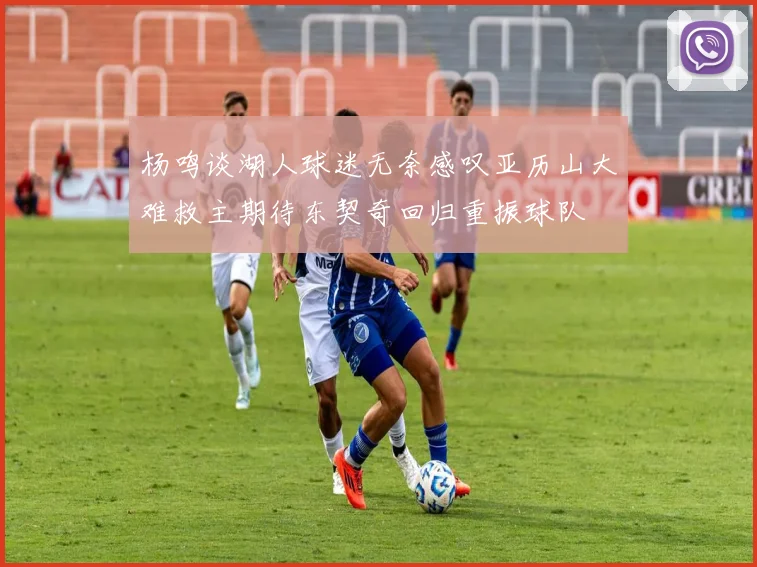 杨鸣谈湖人球迷无奈感叹亚历山大难救主期待东契奇回归重振球队