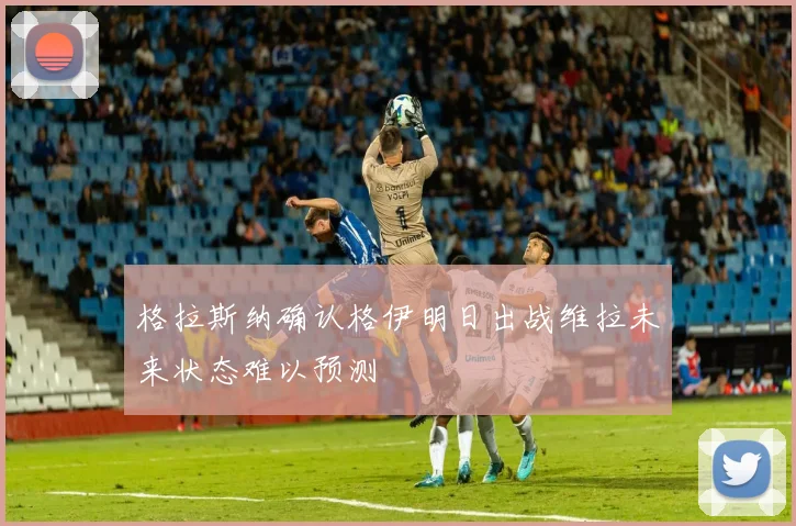 格拉斯纳确认格伊明日出战维拉未来状态难以预测