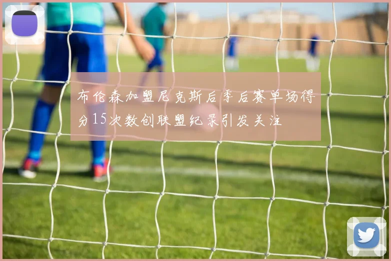 布伦森加盟尼克斯后季后赛单场得分15次数创联盟纪录引发关注
