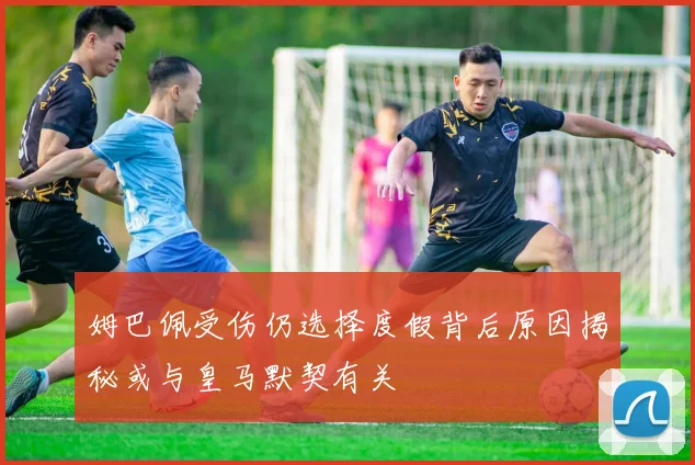 姆巴佩受伤仍选择度假背后原因揭秘或与皇马默契有关