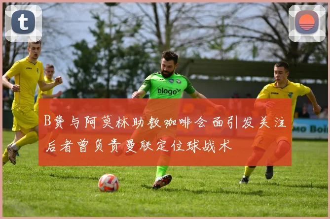 B费与阿莫林助教咖啡会面引发关注后者曾负责曼联定位球战术