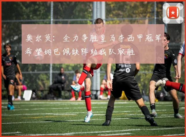 奥尔莫：全力争胜皇马夺西甲冠军希望姆巴佩缺阵助我队取胜