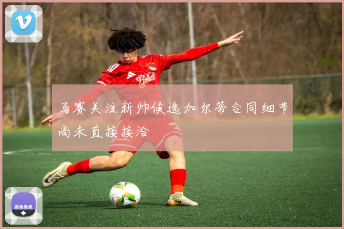 马赛关注新帅候选加尔蒂合同细节尚未直接接洽