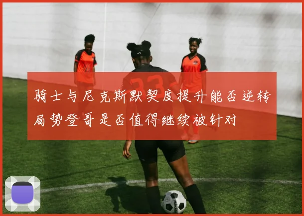 骑士与尼克斯默契度提升能否逆转局势登哥是否值得继续被针对