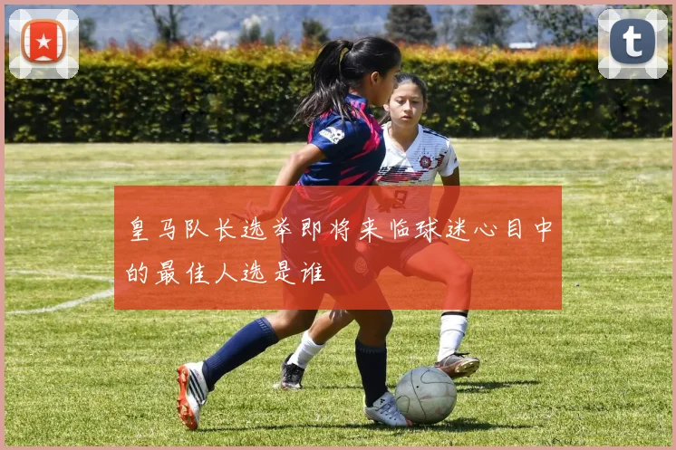 皇马队长选举即将来临球迷心目中的最佳人选是谁