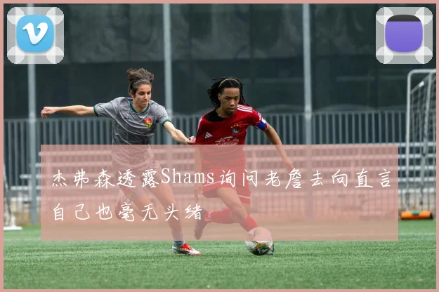 杰弗森透露Shams询问老詹去向直言自己也毫无头绪