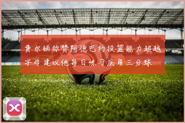 费尔顿称赞阿德巴约投篮能力超越字母建议他每日练习底角三分球