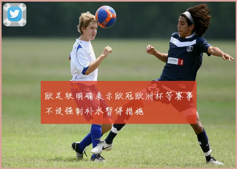 欧足联明确表示欧冠欧洲杯等赛事不设强制补水暂停措施