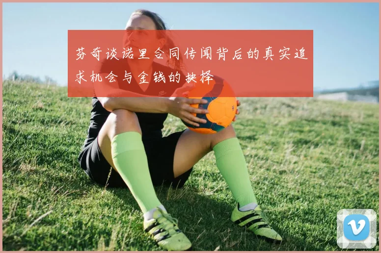芬奇谈诺里合同传闻背后的真实追求机会与金钱的抉择