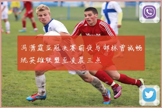 冯潇霆亚冠决赛前夜与郜林曾诚畅玩英雄联盟至凌晨三点