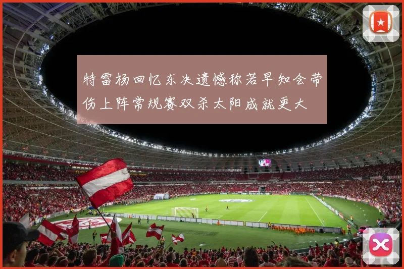 特雷杨回忆东决遗憾称若早知会带伤上阵常规赛双杀太阳成就更大