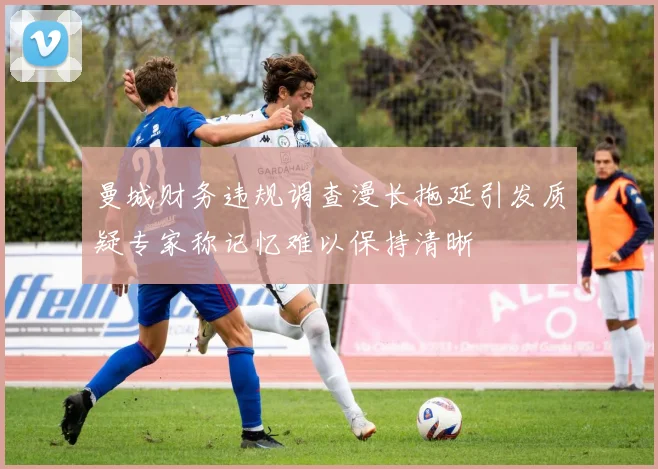 曼城财务违规调查漫长拖延引发质疑专家称记忆难以保持清晰