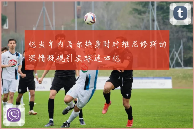 忆当年内马尔热身时对维尼修斯的深情凝视引发球迷回忆