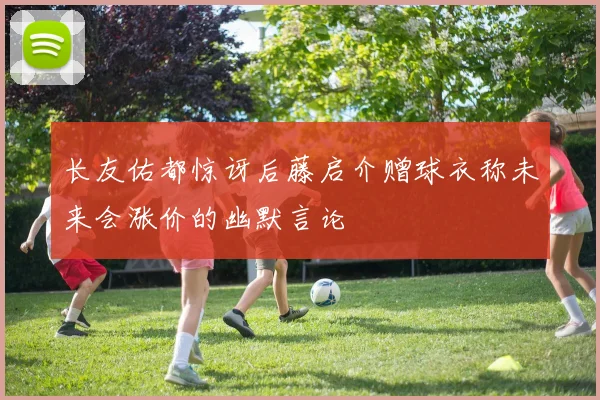 长友佑都惊讶后藤启介赠球衣称未来会涨价的幽默言论