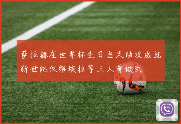 萨拉赫在世界杯生日当天助攻成就新世纪仅维埃拉等三人曾做到